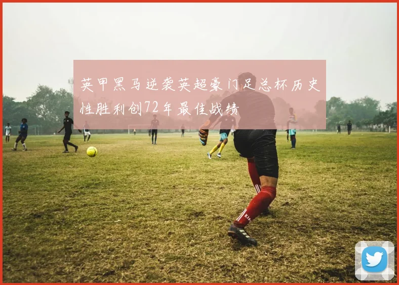 英甲黑马逆袭英超豪门足总杯历史性胜利创72年最佳战绩