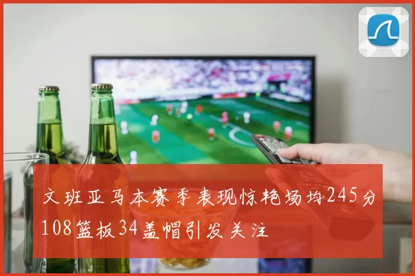 文班亚马本赛季表现惊艳场均245分108篮板34盖帽引发关注