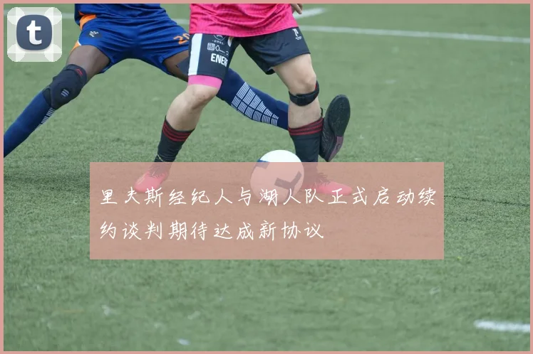 里夫斯经纪人与湖人队正式启动续约谈判期待达成新协议