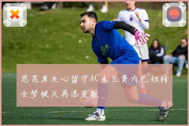 恩昆库决心留守AC米兰费内巴切转会梦破灭再添变数