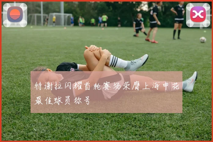 特谢拉闪耀首轮赛场荣膺上海申花最佳球员称号