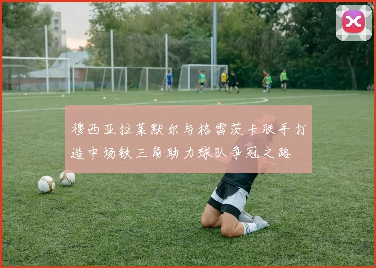 穆西亚拉莱默尔与格雷茨卡联手打造中场铁三角助力球队争冠之路