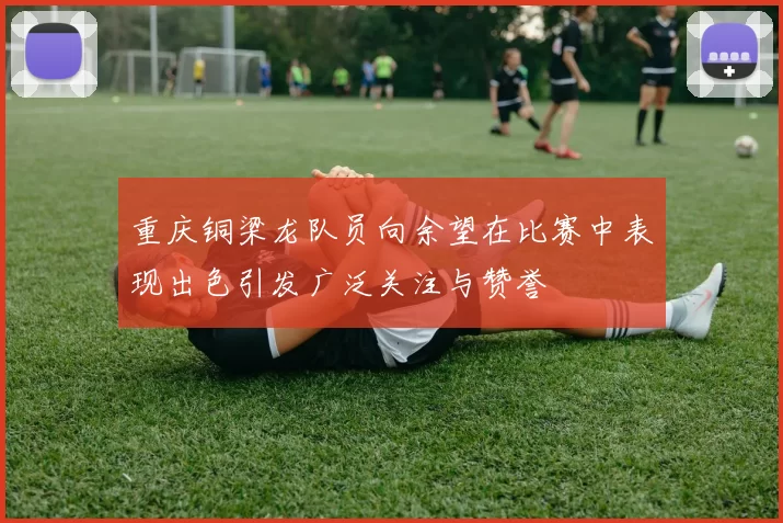 重庆铜梁龙队员向余望在比赛中表现出色引发广泛关注与赞誉