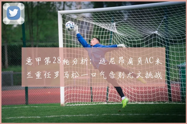意甲第28轮分析：迈尼昂肩负AC米兰重任罗马松一口气告别尤文挑战